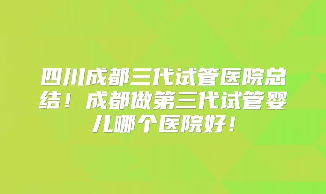四川成都三代试管医院总结!成都做第三代试管婴儿哪个医院好!