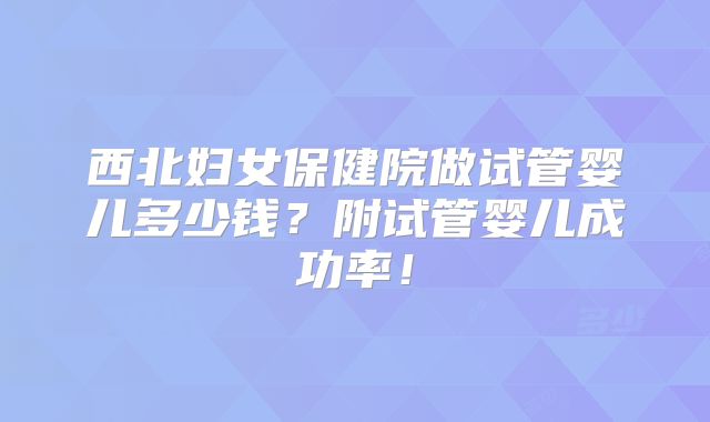 西北妇女保健院做试管婴儿多少钱?附试管婴儿成功率!