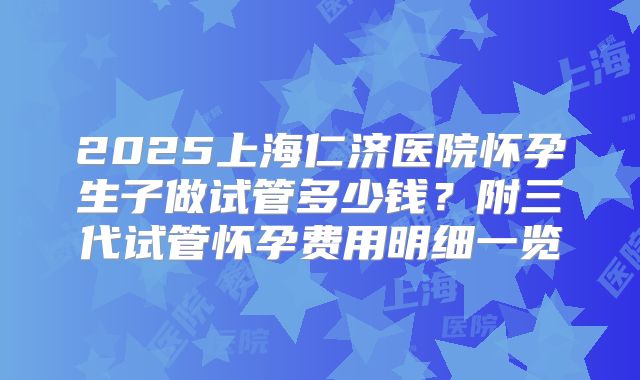 2025上海仁济医院怀孕生子做试管多少钱？附三代试管怀孕费用明细一览