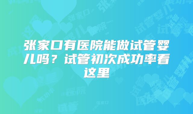 张家口有医院能做试管婴儿吗?试管初次成功率看这里
