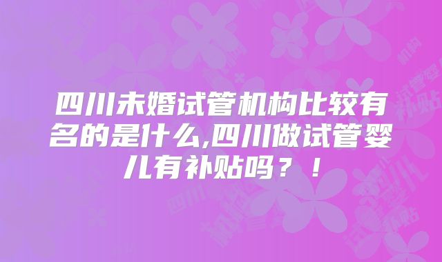 四川未婚试管机构比较有名的是什么,四川做试管婴儿有补贴吗?!