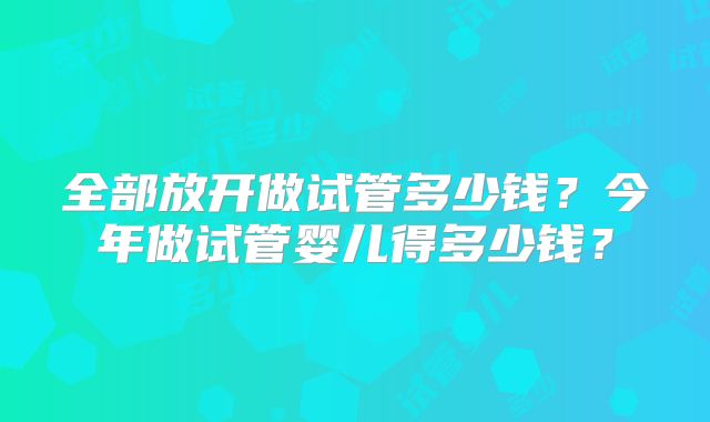 全部放开做试管多少钱?今年做试管婴儿得多少钱?