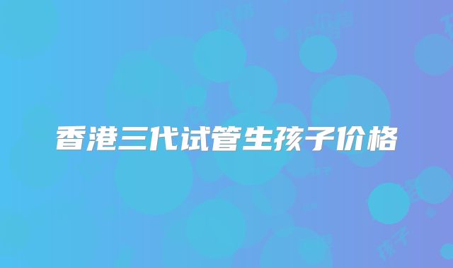 香港三代试管生孩子价格