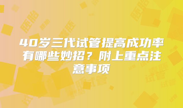40岁三代试管提高成功率有哪些妙招?附上重点注意事项