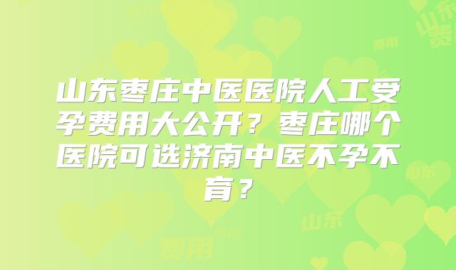 山东枣庄中医医院人工受孕费用大公开?枣庄哪个医院可选济南中医不孕不育?
