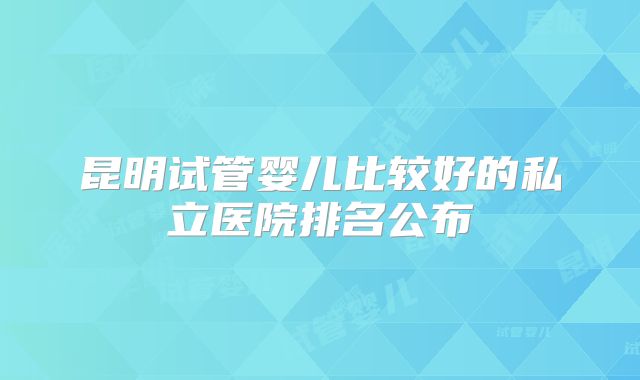 昆明试管婴儿比较好的私立医院排名公布