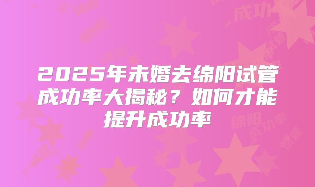 2025年未婚去绵阳试管成功率大揭秘?如何才能提升成功率