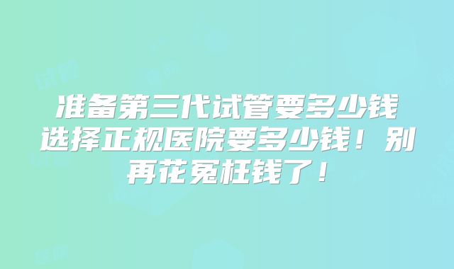 准备第三代试管要多少钱选择正规医院要多少钱!别再花冤枉钱了!