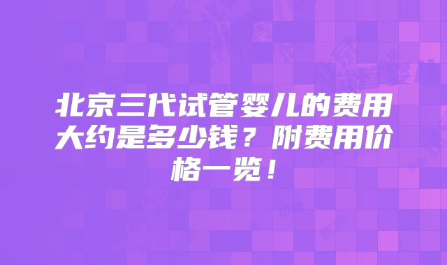 北京三代试管婴儿的费用大约是多少钱?附费用价格一览!
