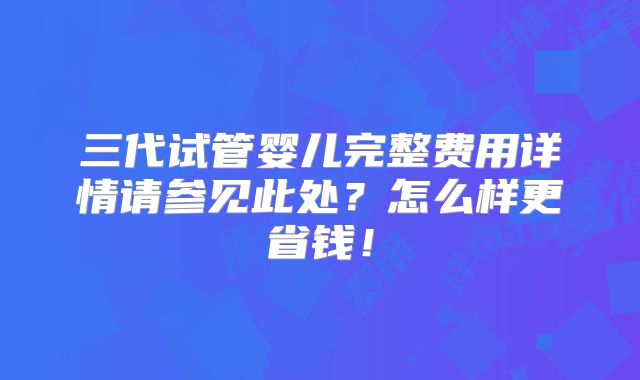 三代试管婴儿完整费用详情请参见此处?怎么样更省钱!