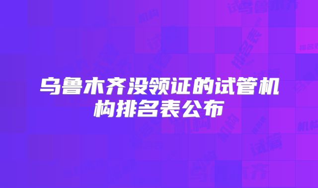 乌鲁木齐没领证的试管机构排名表公布