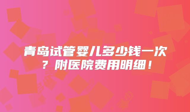 青岛试管婴儿多少钱一次?附医院费用明细!