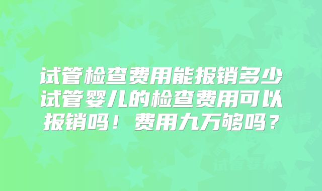 试管检查费用能报销多少试管婴儿的检查费用可以报销吗!费用九万够吗?