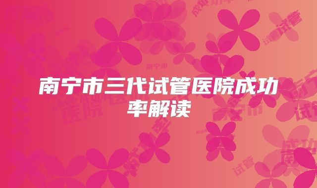 南宁市三代试管医院成功率解读