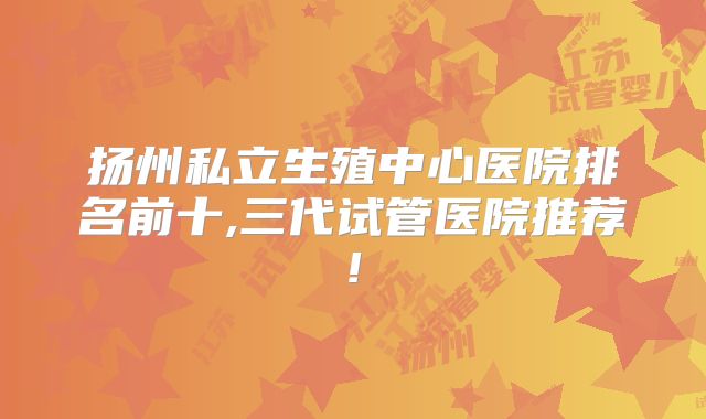 扬州私立生殖中心医院排名前十,三代试管医院推荐!