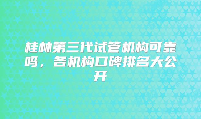 桂林第三代试管机构可靠吗,各机构口碑排名大公开