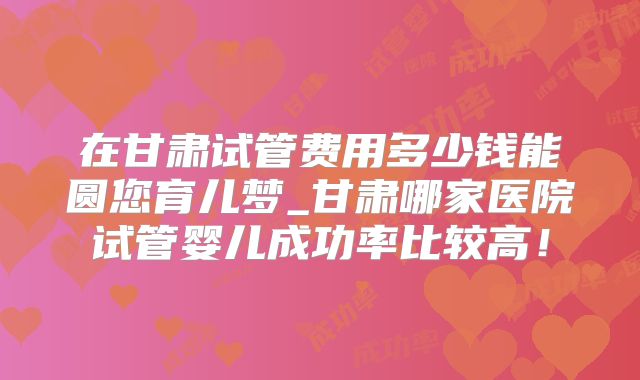 在甘肃试管费用多少钱能圆您育儿梦_甘肃哪家医院试管婴儿成功率比较高!
