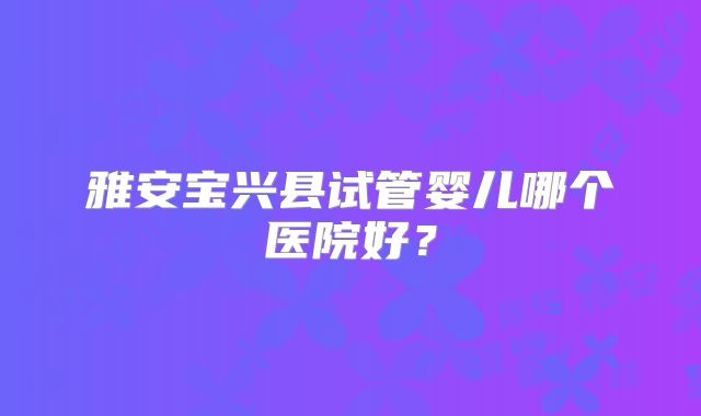 雅安宝兴县试管婴儿哪个医院好?