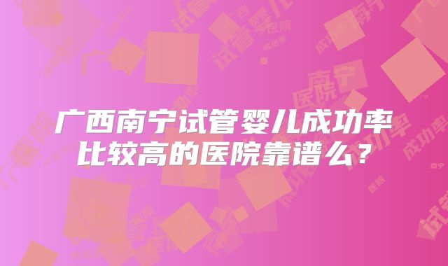 广西南宁试管婴儿成功率比较高的医院靠谱么?