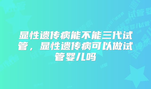 显性遗传病能不能三代试管,显性遗传病可以做试管婴儿吗