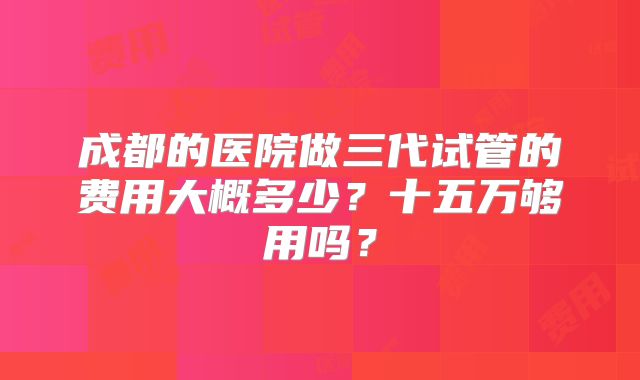 成都的医院做三代试管的费用大概多少？十五万够用吗？