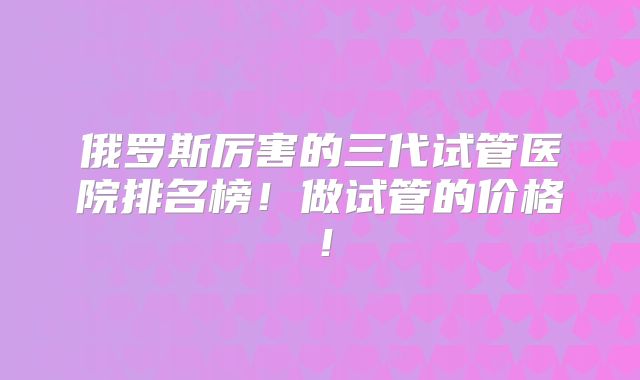 俄罗斯厉害的三代试管医院排名榜！做试管的价格！