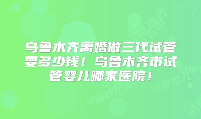 乌鲁木齐离婚做三代试管要多少钱！乌鲁木齐市试管婴儿哪家医院！
