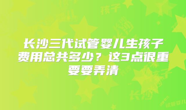长沙三代试管婴儿生孩子费用总共多少?这3点很重要要弄清