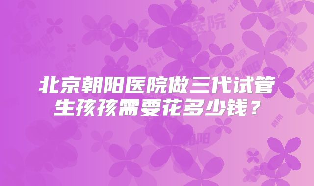 北京朝阳医院做三代试管生孩孩需要花多少钱?