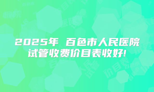 2025年 百色市人民医院试管收费价目表收好!