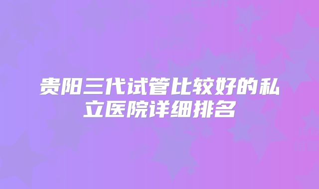贵阳三代试管比较好的私立医院详细排名
