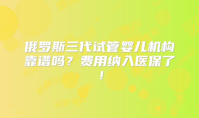 俄罗斯三代试管婴儿机构靠谱吗?费用纳入医保了!