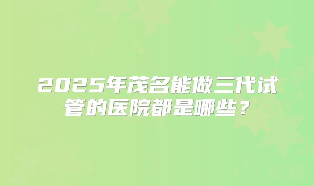 2025年茂名能做三代试管的医院都是哪些?