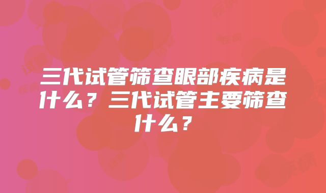 三代试管筛查眼部疾病是什么?三代试管主要筛查什么?