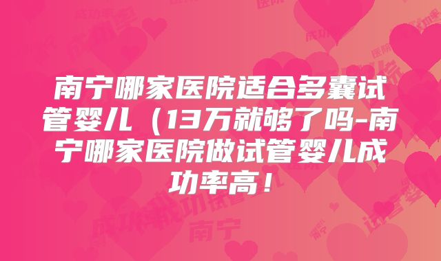 南宁哪家医院适合多囊试管婴儿(13万就够了吗-南宁哪家医院做试管婴儿成功率高!