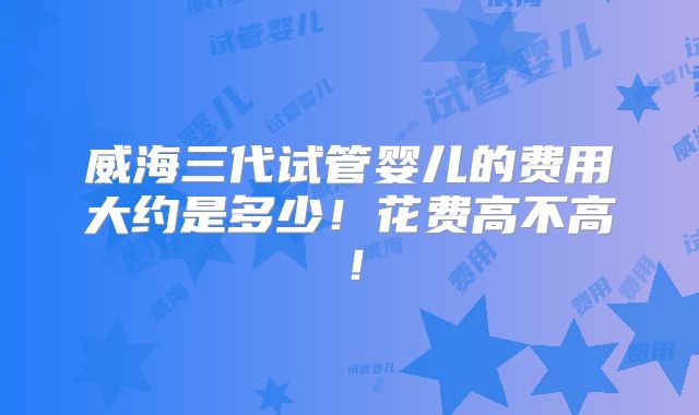 威海三代试管婴儿的费用大约是多少!花费高不高!