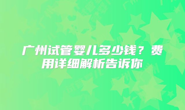 广州试管婴儿多少钱？费用详细解析告诉你