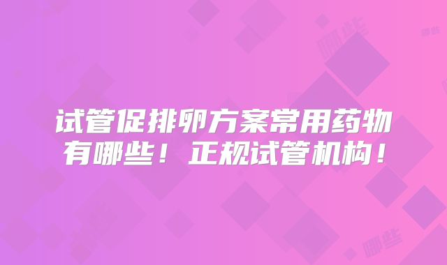 试管促排卵方案常用药物有哪些！正规试管机构！