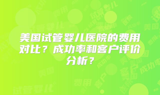 美国试管婴儿医院的费用对比？成功率和客户评价分析？