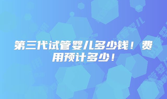第三代试管婴儿多少钱!费用预计多少!