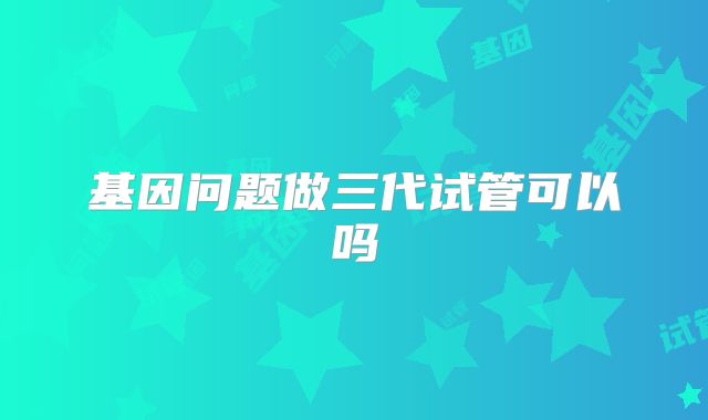 基因问题做三代试管可以吗
