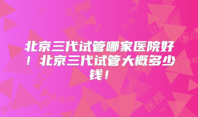 北京三代试管哪家医院好!北京三代试管大概多少钱!
