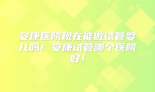 安康医院现在能做试管婴儿吗!安康试管哪个医院好!