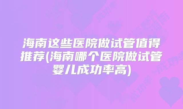 海南这些医院做试管值得推荐(海南哪个医院做试管婴儿成功率高)