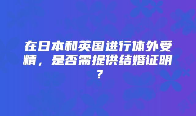 在日本和英国进行体外受精,是否需提供结婚证明?