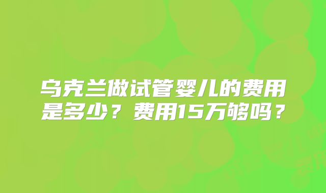 乌克兰做试管婴儿的费用是多少?费用15万够吗?