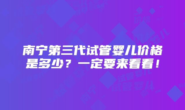 南宁第三代试管婴儿价格是多少?一定要来看看!