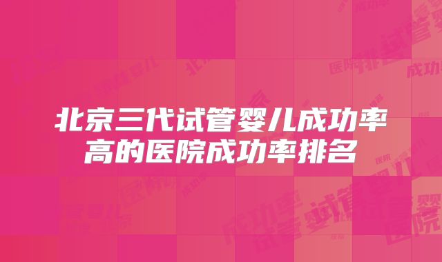 北京三代试管婴儿成功率高的医院成功率排名
