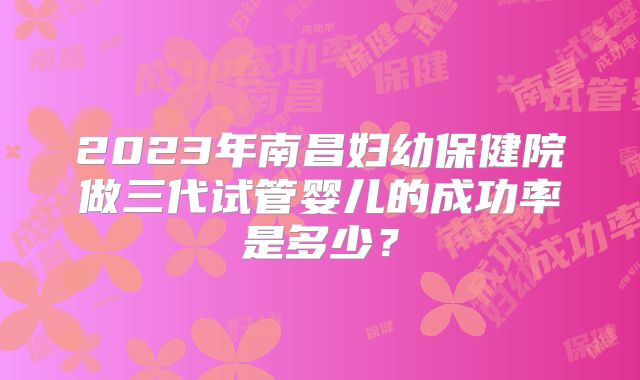 2023年南昌妇幼保健院做三代试管婴儿的成功率是多少?