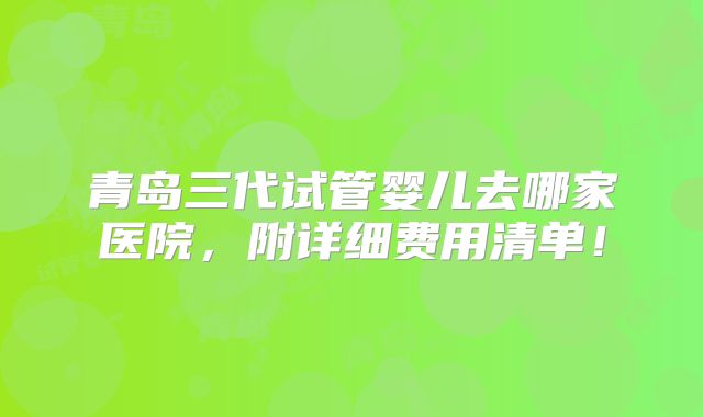 青岛三代试管婴儿去哪家医院，附详细费用清单！
